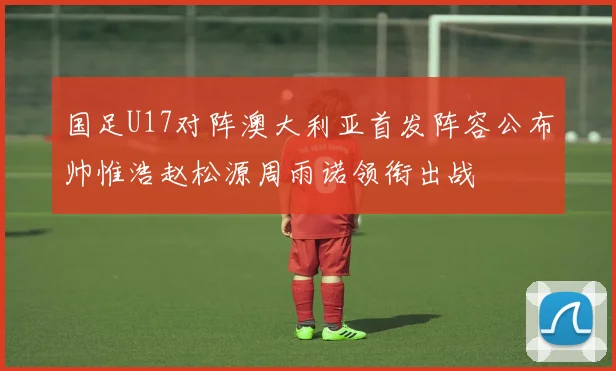 国足U17对阵澳大利亚首发阵容公布帅惟浩赵松源周雨诺领衔出战