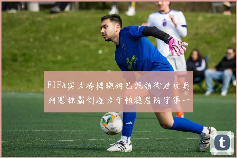 FIFA实力榜揭晓姆巴佩领衔进攻奥利塞称霸创造力于帕稳居防守第一