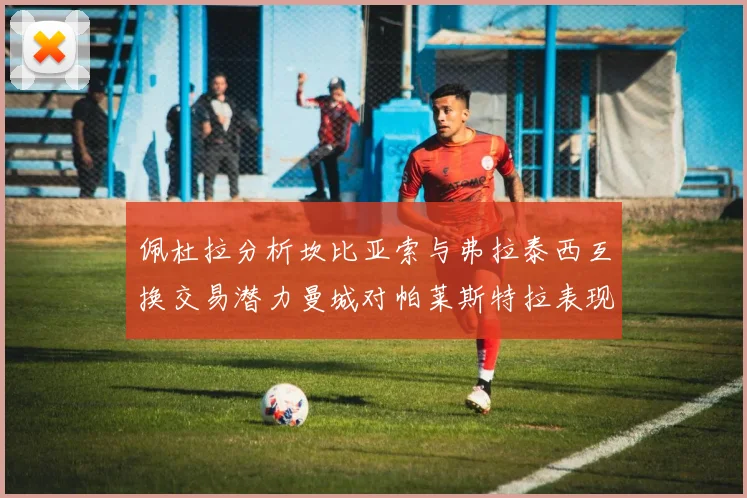佩杜拉分析坎比亚索与弗拉泰西互换交易潜力曼城对帕莱斯特拉表现出兴趣