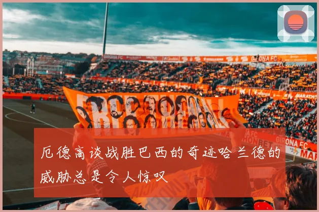 厄德高谈战胜巴西的奇迹哈兰德的威胁总是令人惊叹