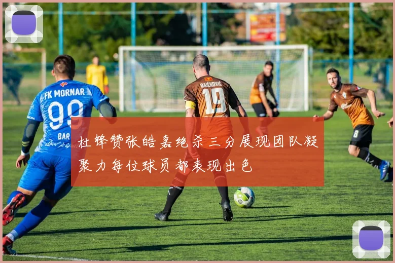 杜锋赞张皓嘉绝杀三分展现团队凝聚力每位球员都表现出色