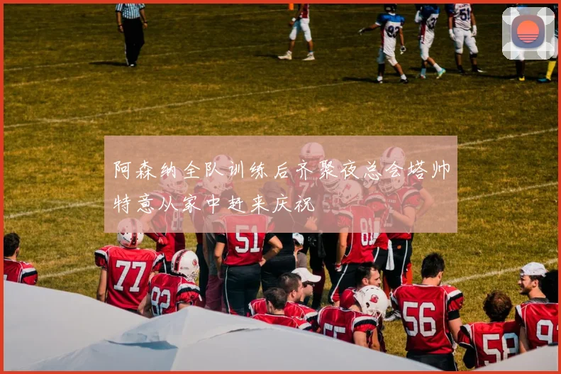 阿森纳全队训练后齐聚夜总会塔帅特意从家中赶来庆祝