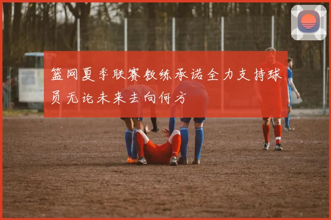 篮网夏季联赛教练承诺全力支持球员无论未来去向何方