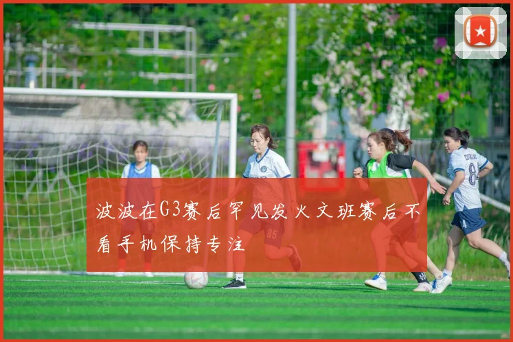 波波在G3赛后罕见发火文班赛后不看手机保持专注