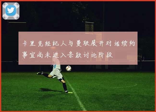 卡里克经纪人与曼联展开对话续约事宜尚未进入条款讨论阶段