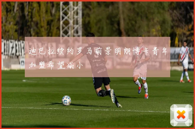 迪巴拉续约罗马前景明朗博卡青年加盟希望减小
