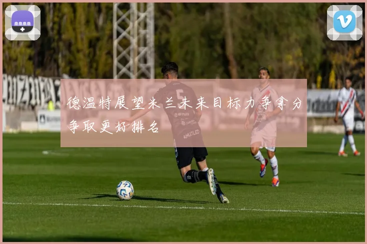 德温特展望米兰未来目标力争拿分争取更好排名