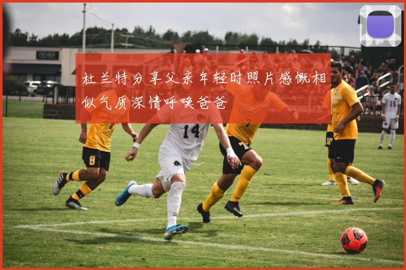 杜兰特分享父亲年轻时照片感慨相似气质深情呼唤爸爸