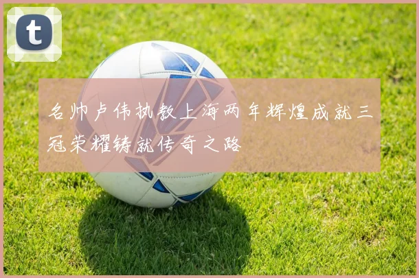 名帅卢伟执教上海两年辉煌成就三冠荣耀铸就传奇之路