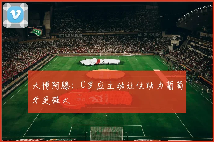 大博阿滕：C罗应主动让位助力葡萄牙更强大