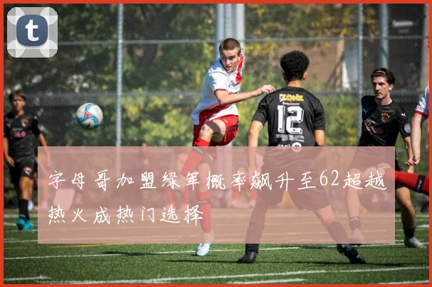 字母哥加盟绿军概率飙升至62超越热火成热门选择
