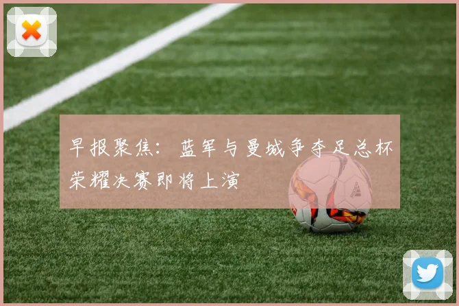 早报聚焦：蓝军与曼城争夺足总杯荣耀决赛即将上演