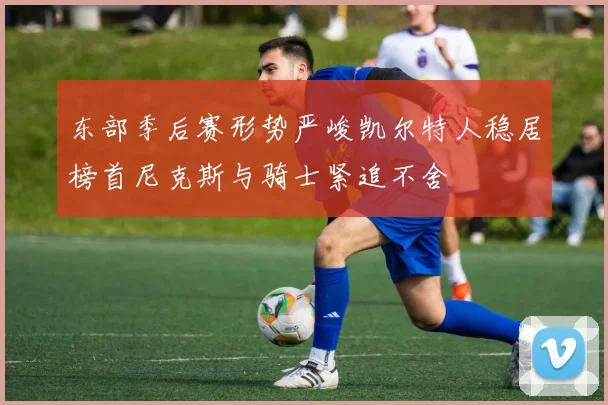 东部季后赛形势严峻凯尔特人稳居榜首尼克斯与骑士紧追不舍