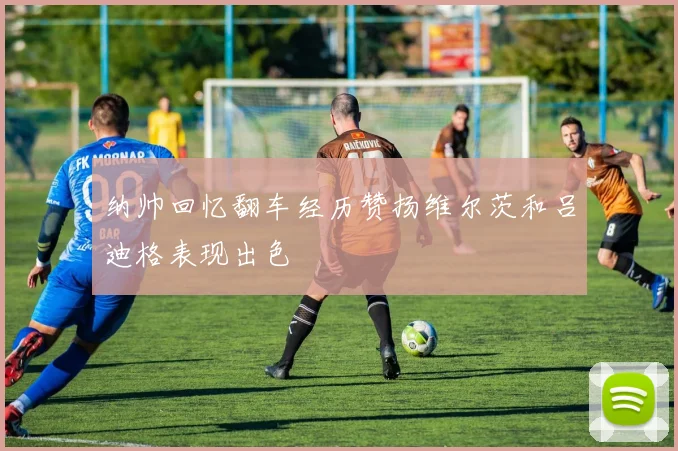 纳帅回忆翻车经历赞扬维尔茨和吕迪格表现出色