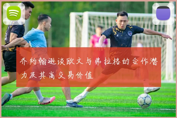 乔约翰逊谈欧文与弗拉格的合作潜力及其高交易价值