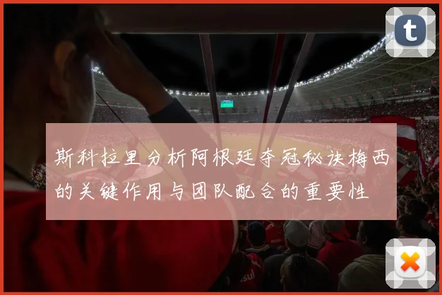 斯科拉里分析阿根廷夺冠秘诀梅西的关键作用与团队配合的重要性