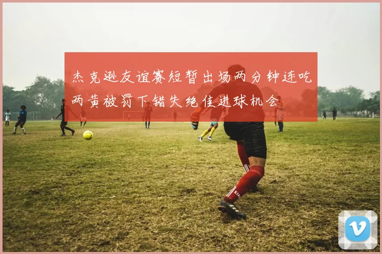 杰克逊友谊赛短暂出场两分钟连吃两黄被罚下错失绝佳进球机会